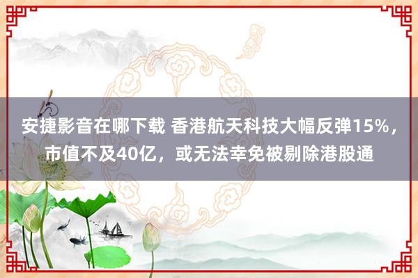安捷影音在哪下载 香港航天科技大幅反弹15%，市值不及40亿，或无法幸免被剔除港股通