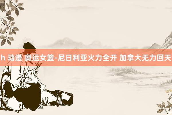 h 动漫 奥运女篮-尼日利亚火力全开 加拿大无力回天