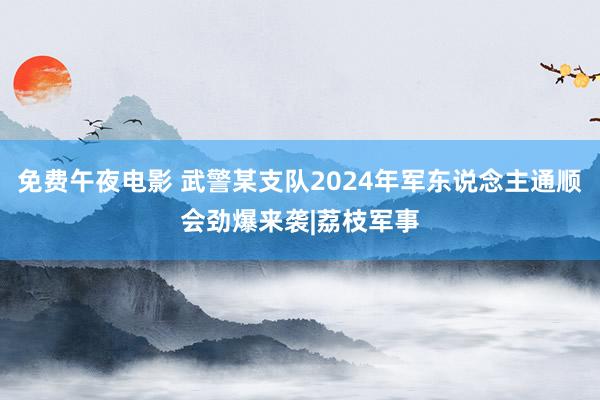 免费午夜电影 武警某支队2024年军东说念主通顺会劲爆来袭|荔枝军事