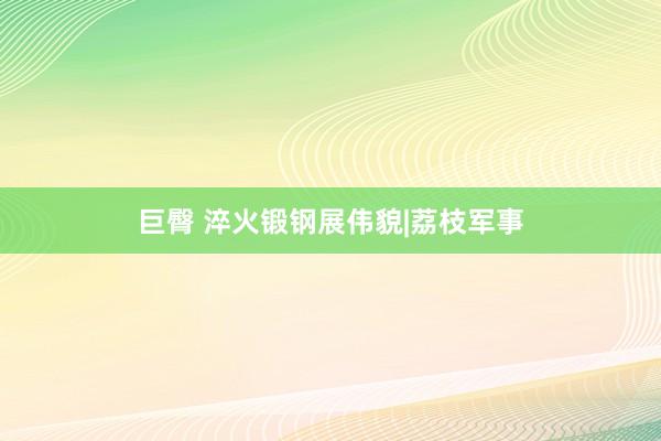 巨臀 淬火锻钢展伟貌|荔枝军事