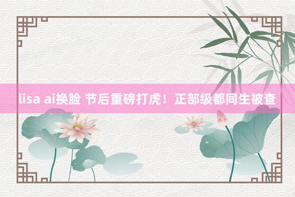 lisa ai换脸 节后重磅打虎！正部级都同生被查