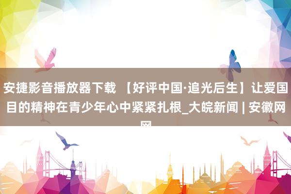 安捷影音播放器下载 【好评中国·追光后生】让爱国目的精神在青少年心中紧紧扎根_大皖新闻 | 安徽网