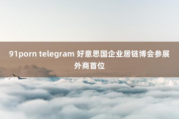 91porn telegram 好意思国企业居链博会参展外商首位