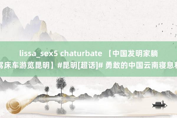 lissa_sex5 chaturbate 【中国发明家躺驾床车游览昆明】#昆明[超话]# 勇敢的中国云南寝息和