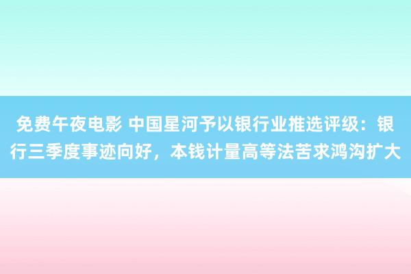 免费午夜电影 中国星河予以银行业推选评级：银行三季度事迹向好，本钱计量高等法苦求鸿沟扩大