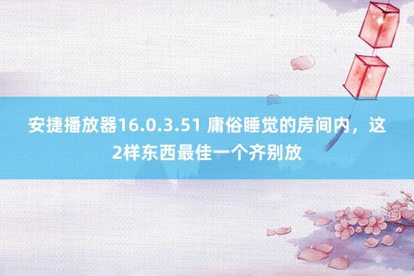 安捷播放器16.0.3.51 庸俗睡觉的房间内，这2样东西最佳一个齐别放