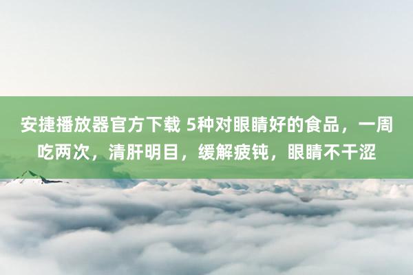 安捷播放器官方下载 5种对眼睛好的食品，一周吃两次，清肝明目，缓解疲钝，眼睛不干涩