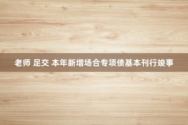 老师 足交 本年新增场合专项债基本刊行竣事