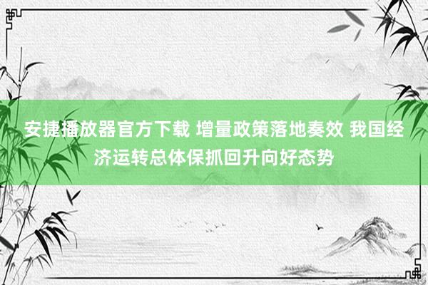 安捷播放器官方下载 增量政策落地奏效 我国经济运转总体保抓回升向好态势