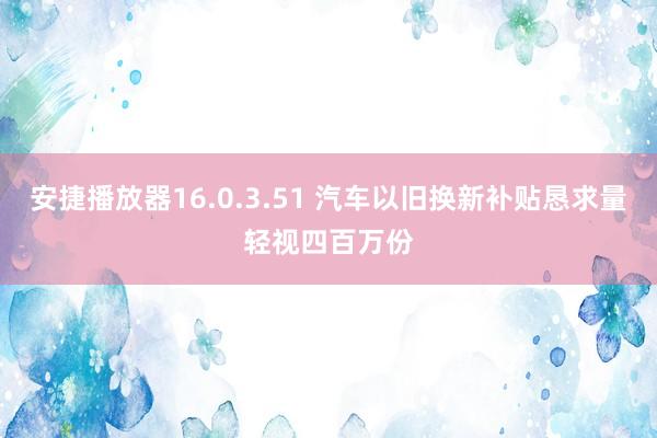 安捷播放器16.0.3.51 汽车以旧换新补贴恳求量轻视四百万份