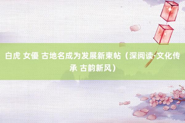 白虎 女優 古地名成为发展新柬帖（深阅读·文化传承 古韵新风）