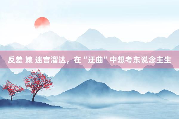 反差 婊 迷宫溜达，在“迂曲”中想考东说念主生