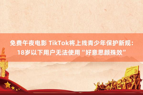 免费午夜电影 TikTok将上线青少年保护新规：18岁以下用户无法使用“好意思颜殊效”