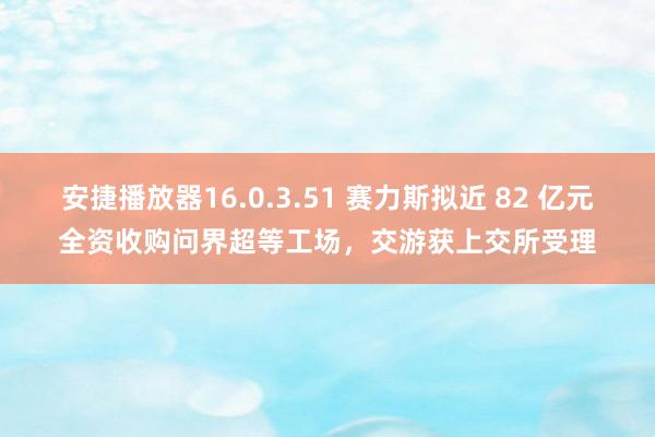 安捷播放器16.0.3.51 赛力斯拟近 82 亿元全资收购问界超等工场，交游获上交所受理