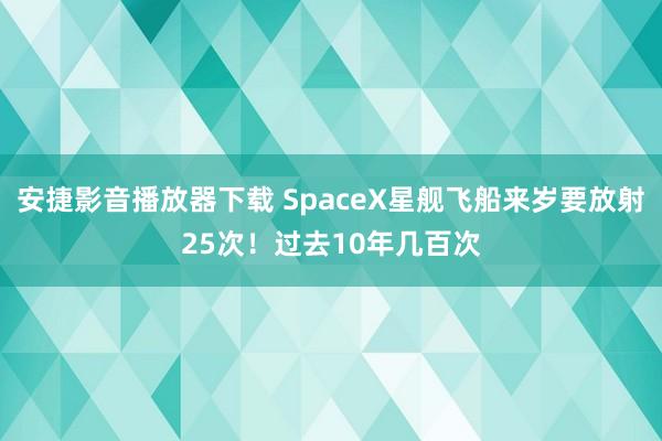 安捷影音播放器下载 SpaceX星舰飞船来岁要放射25次！过去10年几百次