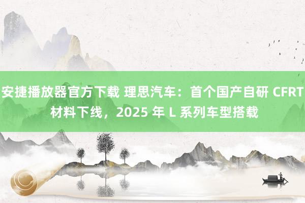 安捷播放器官方下载 理思汽车：首个国产自研 CFRT 材料下线，2025 年 L 系列车型搭载