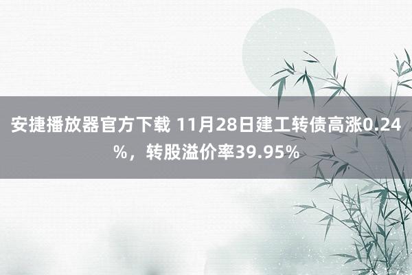安捷播放器官方下载 11月28日建工转债高涨0.24%，转股溢价率39.95%