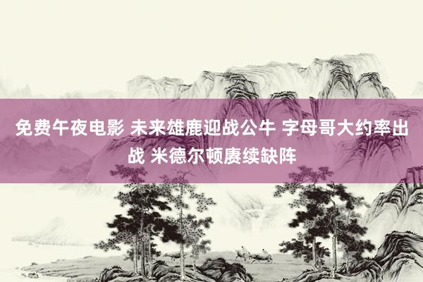 免费午夜电影 未来雄鹿迎战公牛 字母哥大约率出战 米德尔顿赓续缺阵