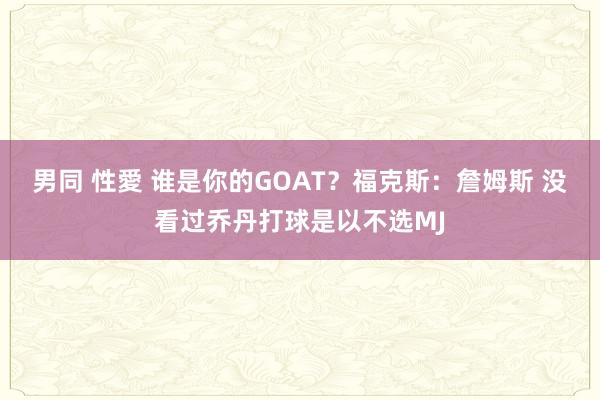 男同 性愛 谁是你的GOAT？福克斯：詹姆斯 没看过乔丹打球是以不选MJ