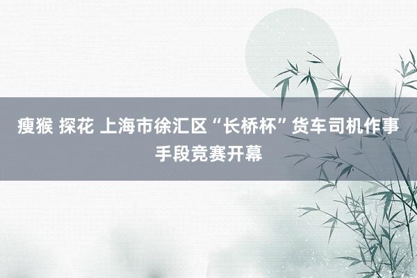 瘦猴 探花 上海市徐汇区“长桥杯”货车司机作事手段竞赛开幕