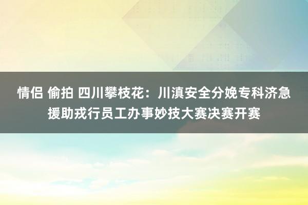 情侣 偷拍 四川攀枝花：川滇安全分娩专科济急援助戎行员工办事妙技大赛决赛开赛