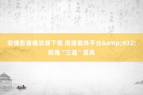 安捷影音播放器下载 搭建载体平台&#32;助推“三基”登高