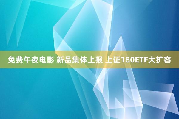 免费午夜电影 新品集体上报 上证180ETF大扩容