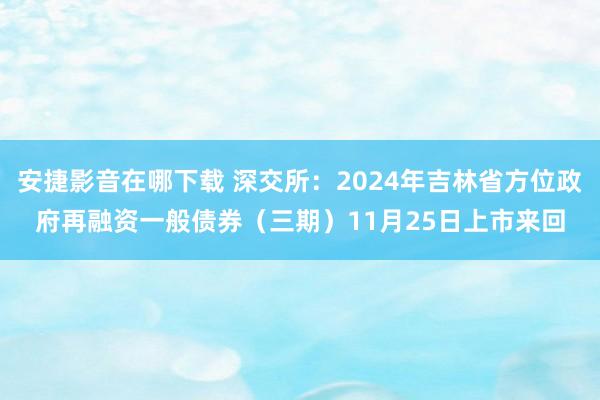 安捷影音在哪下载 深交所：2024年吉林省方位政府再融资一般债券（三期）11月25日上市来回