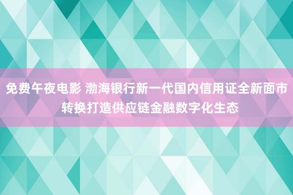 免费午夜电影 渤海银行新一代国内信用证全新面市  转换打造供应链金融数字化生态