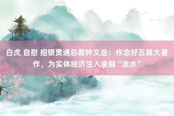 白虎 自慰 招银贯通总裁钟文岳：作念好五篇大著作，为实体经济注入金融“流水”