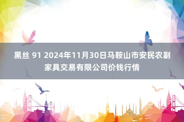 黑丝 91 2024年11月30日马鞍山市安民农副家具交易有限公司价钱行情