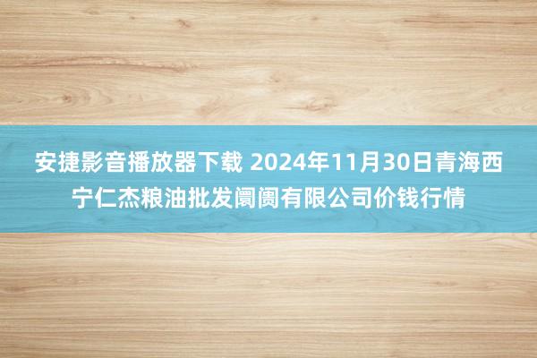 安捷影音播放器下载 2024年11月30日青海西宁仁杰粮油批发阛阓有限公司价钱行情