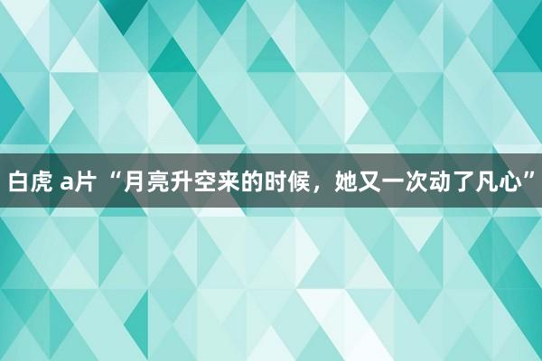 白虎 a片 “月亮升空来的时候，她又一次动了凡心”