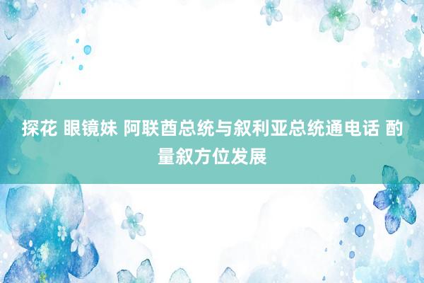 探花 眼镜妹 阿联酋总统与叙利亚总统通电话 酌量叙方位发展