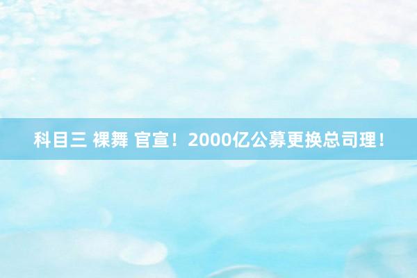 科目三 裸舞 官宣！2000亿公募更换总司理！