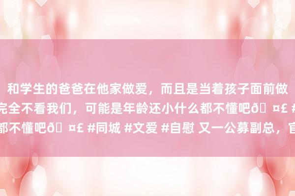 和学生的爸爸在他家做爱，而且是当着孩子面前做爱，太刺激了，孩子完全不看我们，可能是年龄还小什么都不懂吧🤣 #同城 #文爱 #自慰 又一公募副总，官宣卸任