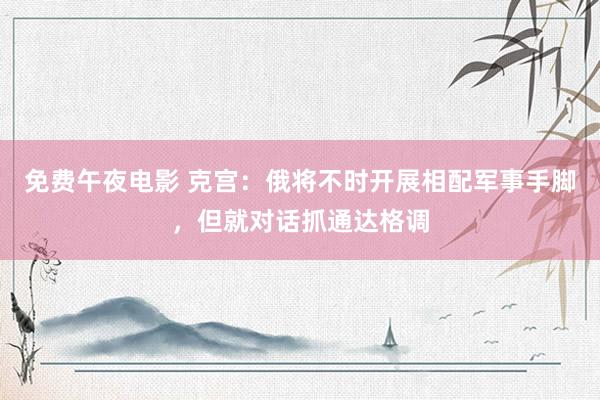 免费午夜电影 克宫：俄将不时开展相配军事手脚，但就对话抓通达格调