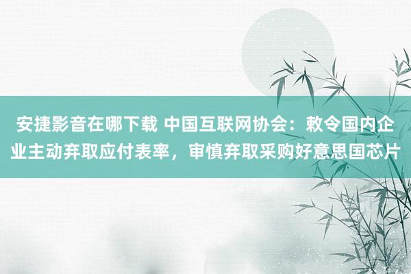 安捷影音在哪下载 中国互联网协会：敕令国内企业主动弃取应付表率，审慎弃取采购好意思国芯片