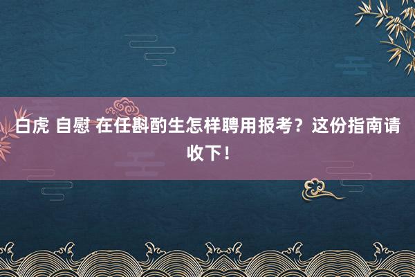 白虎 自慰 在任斟酌生怎样聘用报考？这份指南请收下！