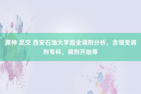 原神 足交 西安石油大学超全调剂分析，含领受调剂专科、调剂开始等