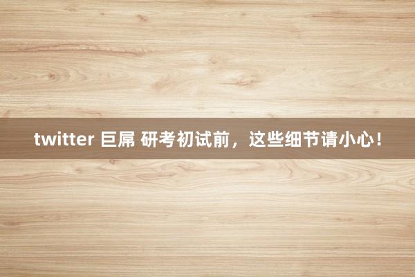 twitter 巨屌 研考初试前，这些细节请小心！