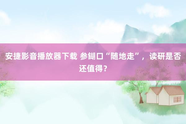 安捷影音播放器下载 参餬口“随地走”，读研是否还值得？