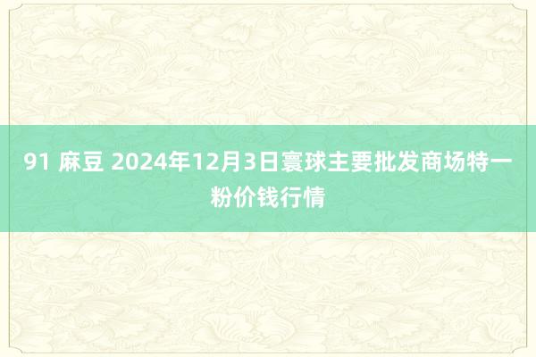 91 麻豆 2024年12月3日寰球主要批发商场特一粉价钱行情