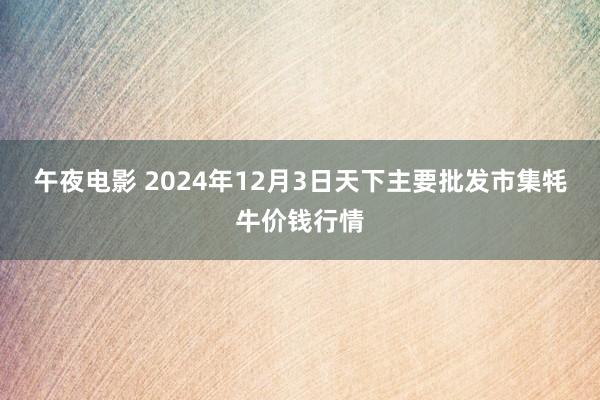 午夜电影 2024年12月3日天下主要批发市集牦牛价钱行情