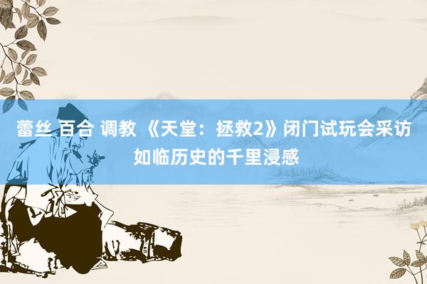 蕾丝 百合 调教 《天堂：拯救2》闭门试玩会采访 如临历史的千里浸感