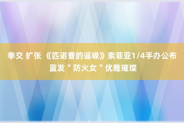 拳交 扩张 《匹诺曹的谣喙》索菲亚1/4手办公布 蓝发＂防火女＂优雅璀璨