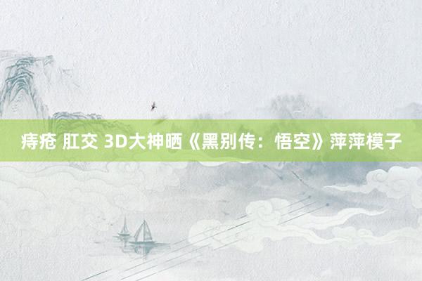 痔疮 肛交 3D大神晒《黑别传：悟空》萍萍模子