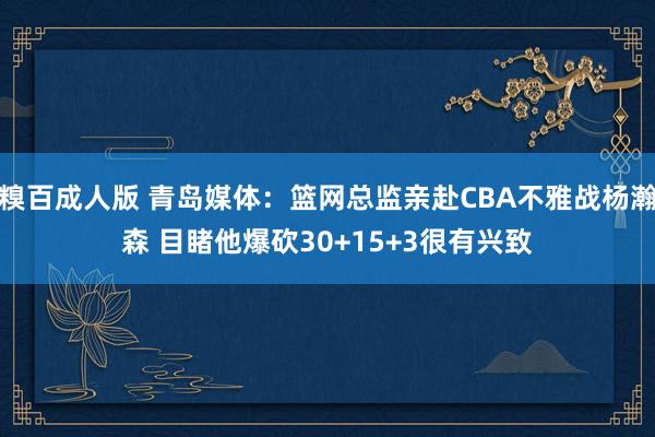 糗百成人版 青岛媒体：篮网总监亲赴CBA不雅战杨瀚森 目睹他爆砍30+15+3很有兴致