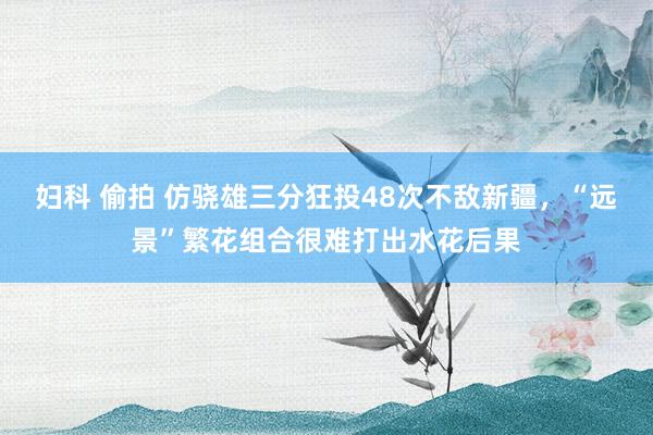 妇科 偷拍 仿骁雄三分狂投48次不敌新疆，“远景”繁花组合很难打出水花后果