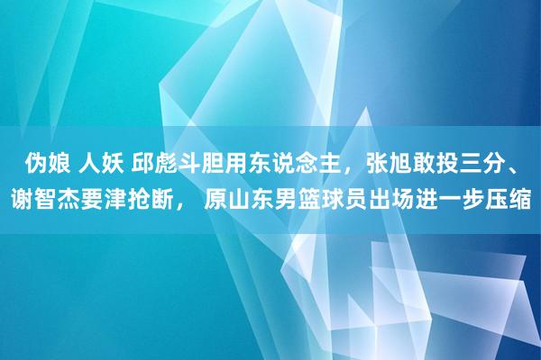 伪娘 人妖 邱彪斗胆用东说念主，张旭敢投三分、谢智杰要津抢断， 原山东男篮球员出场进一步压缩